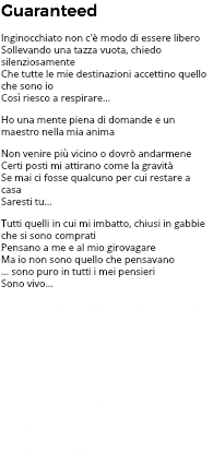 Guaranteed Inginocchiato non c'è modo di essere libero Sollevando una tazza vuota, chiedo silenziosamente Che tutte le mie destinazioni accettino quello che sono io Così riesco a respirare... Ho una mente piena di domande e un maestro nella mia anima Non venire più vicino o dovrò andarmene Certi posti mi attirano come la gravità Se mai ci fosse qualcuno per cui restare a casa Saresti tu… Tutti quelli in cui mi imbatto, chiusi in gabbie che si sono comprati Pensano a me e al mio girovagare Ma io non sono quello che pensavano … sono puro in tutti i mei pensieri Sono vivo… Vento tra i miei capelli, mi sento parte di tutto Sotto il mio essere c’è una strada che è scomparsa A tarda notte sento gli alberi Stanno cantando con i morti Lassù... Lascia che sia io a trovare un modo di essere Considerami un satellite sempre in orbita Conoscevo tutte le regole, ma le regole non mi conoscevano Così riesco a respirare... 