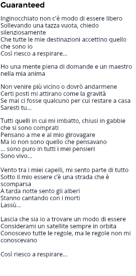 Guaranteed Inginocchiato non c'è modo di essere libero Sollevando una tazza vuota, chiedo silenziosamente Che tutte le mie destinazioni accettino quello che sono io Così riesco a respirare... Ho una mente piena di domande e un maestro nella mia anima Non venire più vicino o dovrò andarmene Certi posti mi attirano come la gravità Se mai ci fosse qualcuno per cui restare a casa Saresti tu… Tutti quelli in cui mi imbatto, chiusi in gabbie che si sono comprati Pensano a me e al mio girovagare Ma io non sono quello che pensavano … sono puro in tutti i mei pensieri Sono vivo… Vento tra i miei capelli, mi sento parte di tutto Sotto il mio essere c’è una strada che è scomparsa A tarda notte sento gli alberi Stanno cantando con i morti Lassù... Lascia che sia io a trovare un modo di essere Considerami un satellite sempre in orbita Conoscevo tutte le regole, ma le regole non mi conoscevano Così riesco a respirare... 